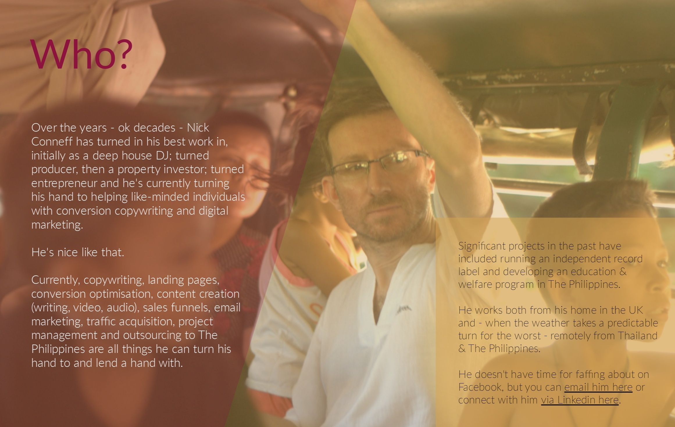 Over the years - ok decades - Nick Conneff has turned in his best work in, initially as a deep house DJ; turned producer, then a property investor; turned entrepreneur and he's currently turning his hand to helping like-minded individuals with conversion copywriting and digital marketing. He's nice like that. Currently, copywriting, landing pages, conversion optimisation, content creation (writing, video, audio), sales funnels, email marketing, traffic acquisition, project management and outsourcing to The Philippines are all things he can turn his hand to and lend a hand with. Significant projects in the past have included running an independent record label and developing an education & welfare program in The Philippines. He works both from his home in the UK and - when the weather takes a predictable turn for the worst - remotely from Thailand & The Philippines. He doesn't have time for faffing about on Facebook, but you can email him here or connect with him via Linkedin here.