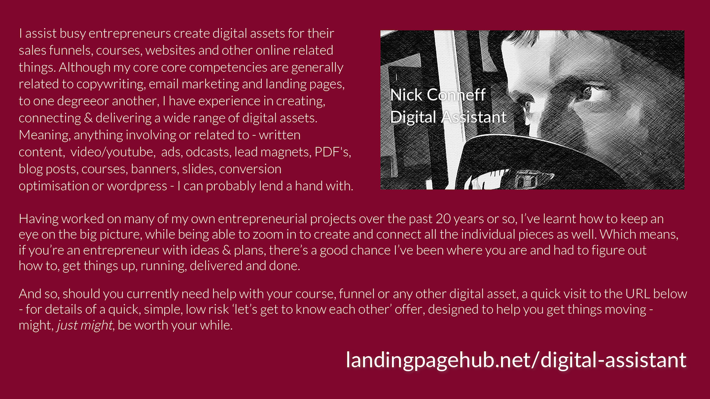I assist busy entrepreneurs create digital assets for their 
sales funnels, courses, websites and other online related 
things. Although my core core competencies are generally 
related to copywriting, email marketing and landing pages, 
to one degreeor another, I have experience in creating, 
connecting & delivering a wide range of digital assets. 
Meaning, anything involving or related to - written 
content,  video/youtube,  ads, odcasts, lead magnets, PDF's, 
blog posts, courses, banners, slides, conversion 
optimisation or wordpress - I can probably lend a hand with. 

Having worked on many of my own entrepreneurial projects over the past 20 years or so, I’ve learnt how to keep an 
eye on the big picture, while being able to zoom in to create and connect all the individual pieces as well. Which means, 
if you’re an entrepreneur with ideas & plans, there’s a good chance I’ve been where you are and had to figure out 
how to, get things up, running, delivered and done.

And so, should you currently need help with your course, funnel or any other digital asset, a quick visit to the URL below 
- for details of a quick, simple, low risk ‘let’s get to know each other’ offer, designed to help you get things moving -
might, just might, be worth your while.

landingpagehub.net/digital-assistant